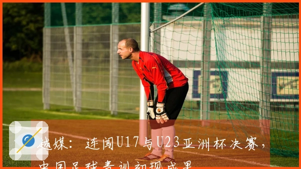 越媒：连闯U17与U23亚洲杯决赛，中国足球青训初现成果