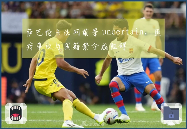 萨巴伦卡法网前景 uncertain，医疗争议与国籍禁令成阻碍