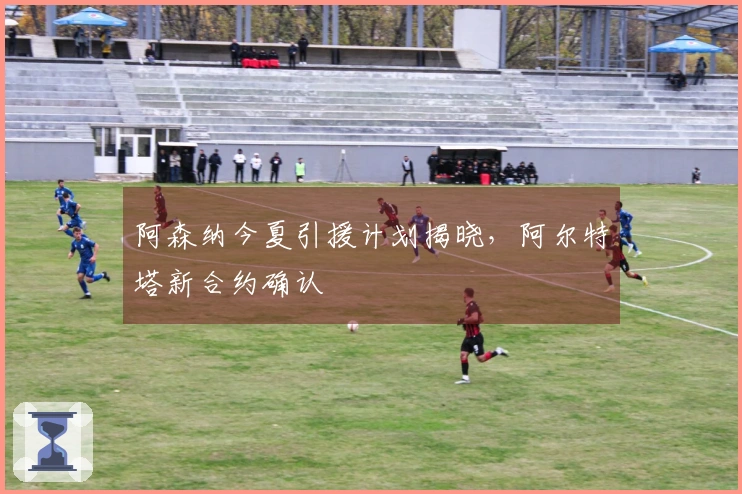 阿森纳今夏引援计划揭晓，阿尔特塔新合约确认