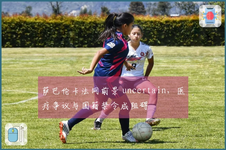 萨巴伦卡法网前景 uncertain，医疗争议与国籍禁令成阻碍