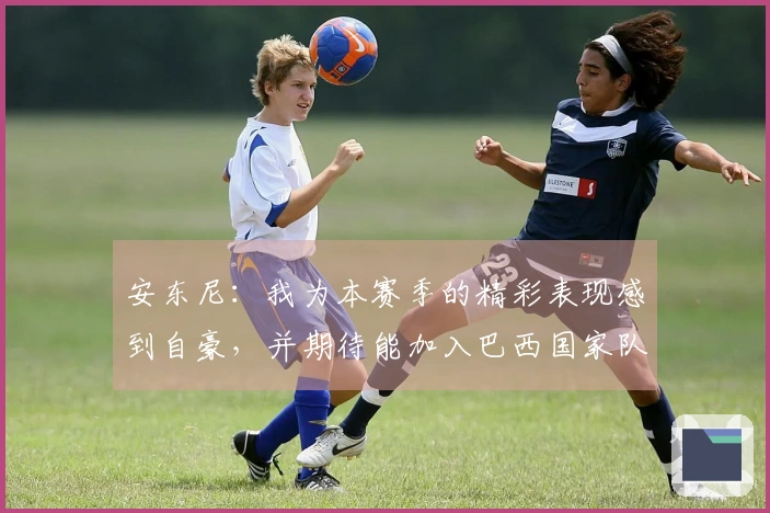 安东尼：我为本赛季的精彩表现感到自豪，并期待能加入巴西国家队